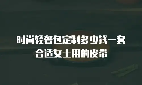 时尚轻奢包定制多少钱一套合适女士用的皮带