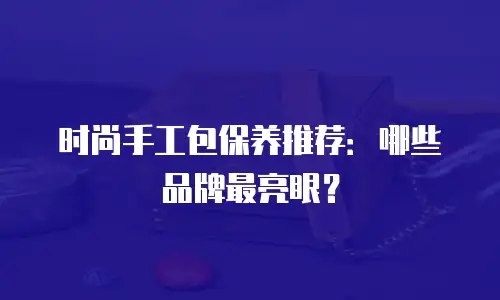 时尚手工包保养推荐：哪些品牌最亮眼？