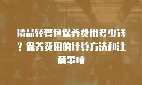 精品轻奢包保养费用多少钱？保养费用的计算方法和注意事项