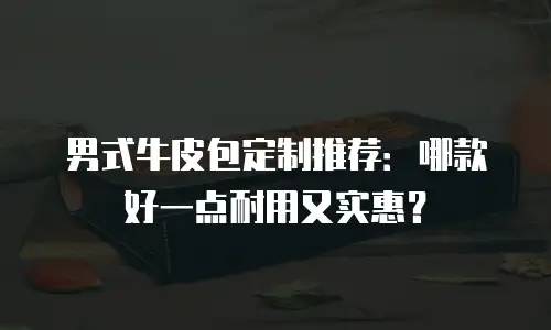 男式牛皮包定制推荐：哪款好一点耐用又实惠？