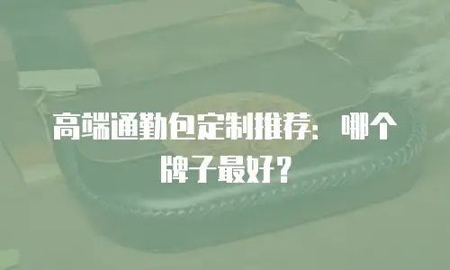 高端通勤包定制推荐：哪个牌子最好？
