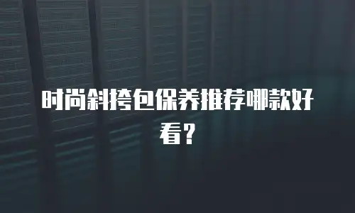 时尚斜挎包保养推荐哪款好看？