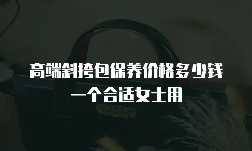 高端斜挎包保养价格多少钱一个合适女士用