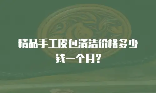 精品手工皮包清洁价格多少钱一个月？