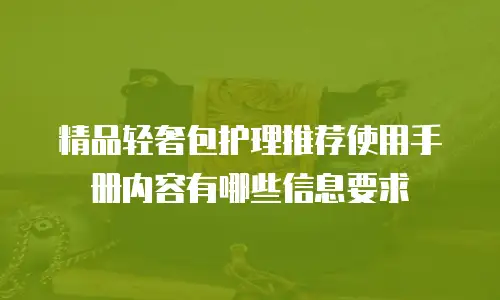 精品轻奢包护理推荐使用手册内容有哪些信息要求