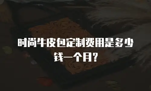 时尚牛皮包定制费用是多少钱一个月？