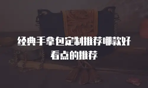 经典手拿包定制推荐哪款好看点的推荐