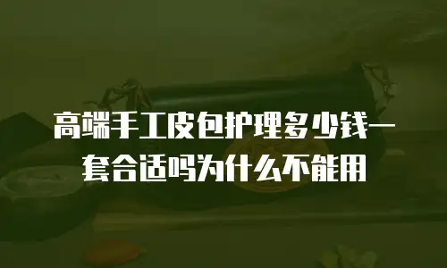 高端手工皮包护理多少钱一套合适吗为什么不能用