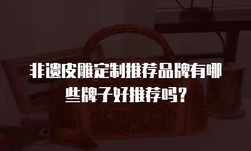 非遗皮雕定制推荐品牌有哪些牌子好推荐吗？