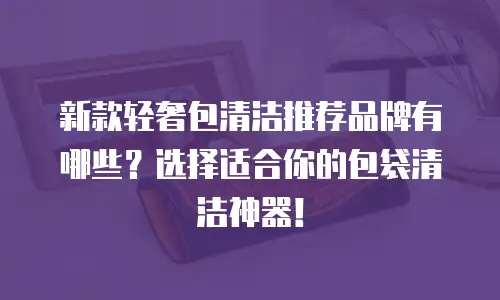 新款轻奢包清洁推荐品牌有哪些？选择适合你的包袋清洁神器！