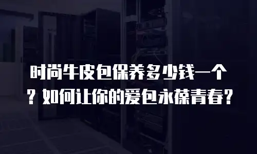 时尚牛皮包保养多少钱一个？如何让你的爱包永葆青春？