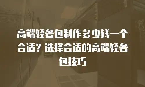 高端轻奢包制作多少钱一个合适？选择合适的高端轻奢包技巧