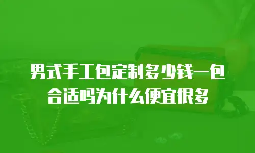 男式手工包定制多少钱一包合适吗为什么便宜很多