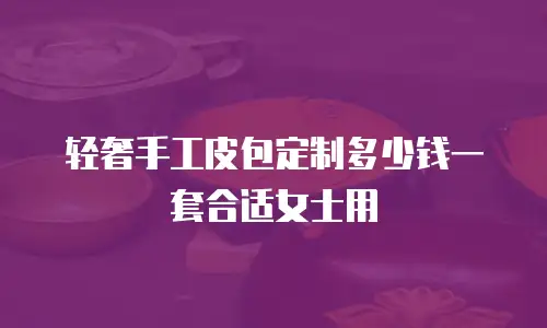 轻奢手工皮包定制多少钱一套合适女士用