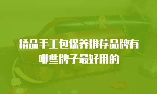 精品手工包保养推荐品牌有哪些牌子最好用的