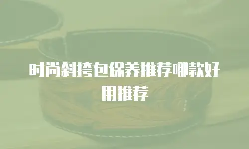时尚斜挎包保养推荐哪款好用推荐