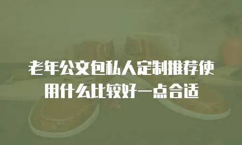 老年公文包私人定制推荐使用什么比较好一点合适