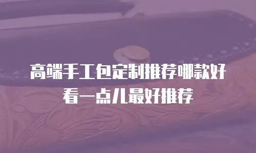 高端手工包定制推荐哪款好看一点儿最好推荐