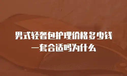 男式轻奢包护理价格多少钱一套合适吗为什么