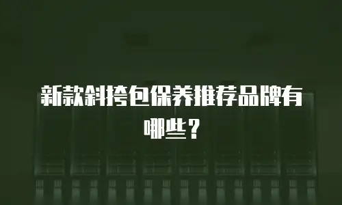 新款斜挎包保养推荐品牌有哪些？