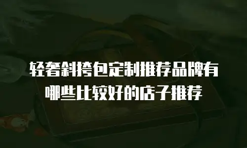 轻奢斜挎包定制推荐品牌有哪些比较好的店子推荐
