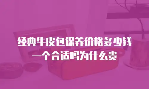经典牛皮包保养价格多少钱一个合适吗为什么贵