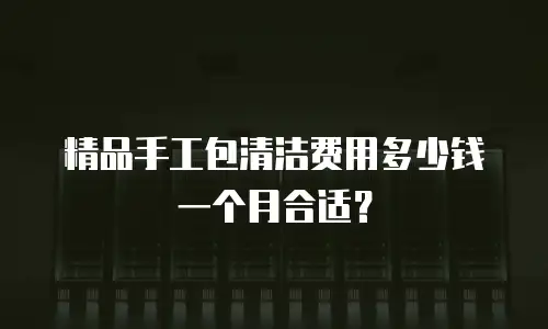 精品手工包清洁费用多少钱一个月合适？
