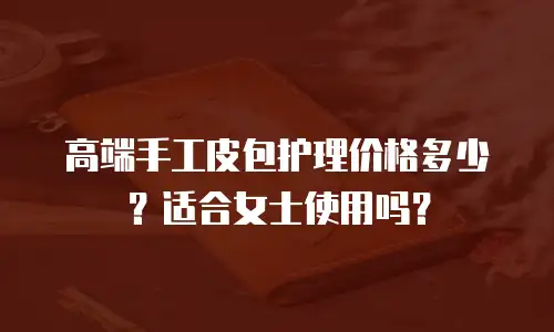 高端手工皮包护理价格多少？适合女士使用吗？