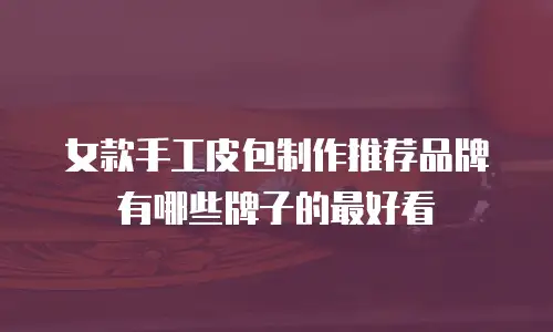 女款手工皮包制作推荐品牌有哪些牌子的最好看