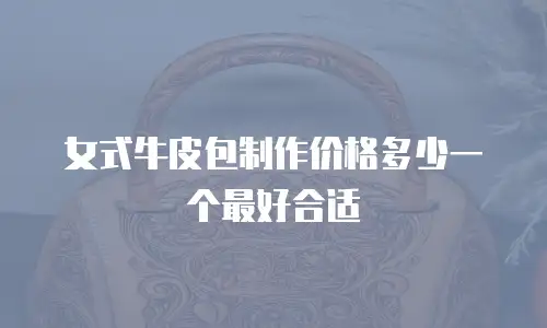 女式牛皮包制作价格多少一个最好合适