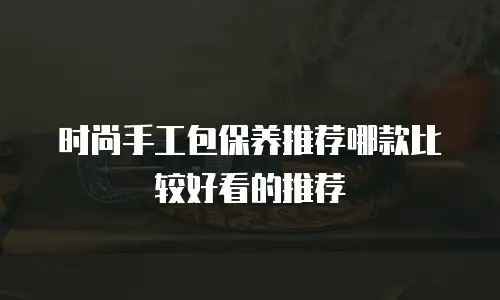 时尚手工包保养推荐哪款比较好看的推荐