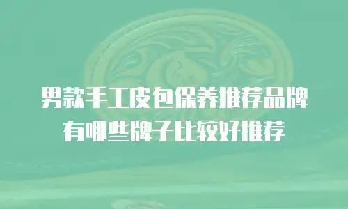 男款手工皮包保养推荐品牌有哪些牌子比较好推荐