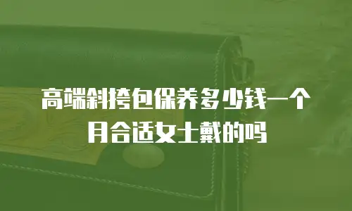 高端斜挎包保养多少钱一个月合适女士戴的吗