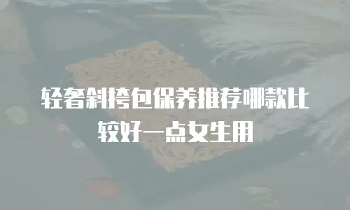轻奢斜挎包保养推荐哪款比较好一点女生用