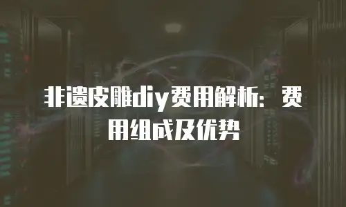 非遗皮雕diy费用解析：费用组成及优势