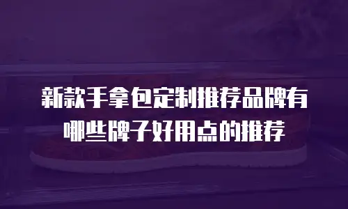新款手拿包定制推荐品牌有哪些牌子好用点的推荐
