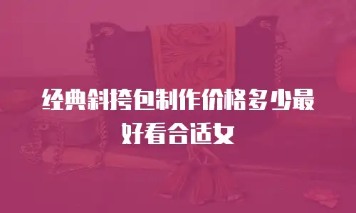 经典斜挎包制作价格多少最好看合适女