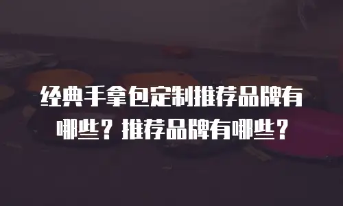 经典手拿包定制推荐品牌有哪些？推荐品牌有哪些？