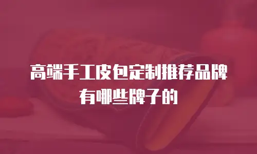 高端手工皮包定制推荐品牌有哪些牌子的