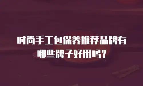 时尚手工包保养推荐品牌有哪些牌子好用吗？