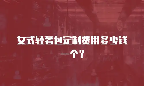 女式轻奢包定制费用多少钱一个？