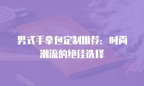 男式手拿包定制推荐：时尚潮流的绝佳选择