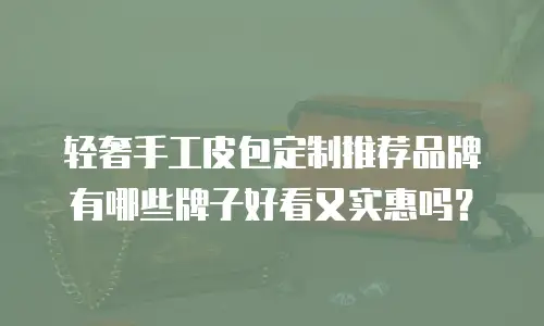 轻奢手工皮包定制推荐品牌有哪些牌子好看又实惠吗？