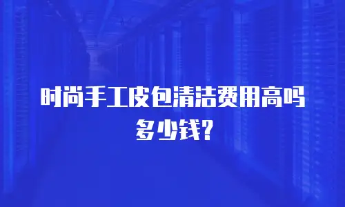 时尚手工皮包清洁费用高吗多少钱？