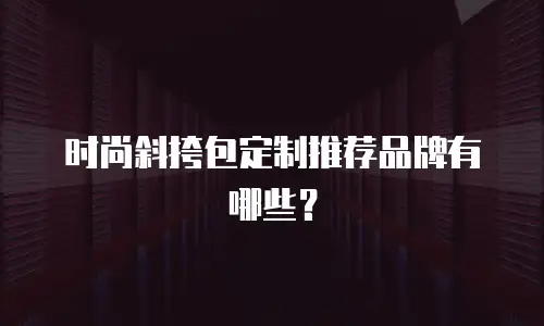 时尚斜挎包定制推荐品牌有哪些？