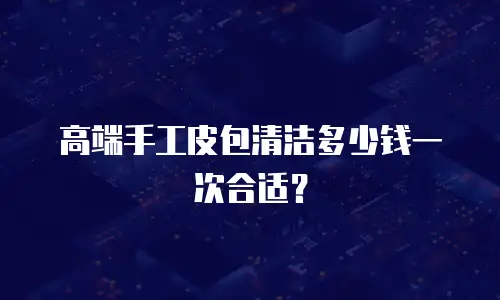 高端手工皮包清洁多少钱一次合适？