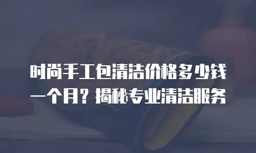 时尚手工包清洁价格多少钱一个月？揭秘专业清洁服务