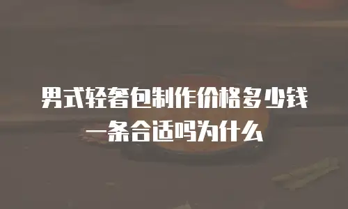男式轻奢包制作价格多少钱一条合适吗为什么