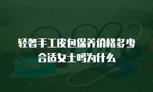轻奢手工皮包保养价格多少合适女士吗为什么
