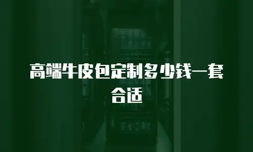 高端牛皮包定制多少钱一套合适